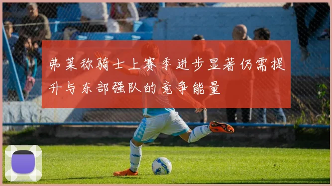 弗莱称骑士上赛季进步显著仍需提升与东部强队的竞争能量