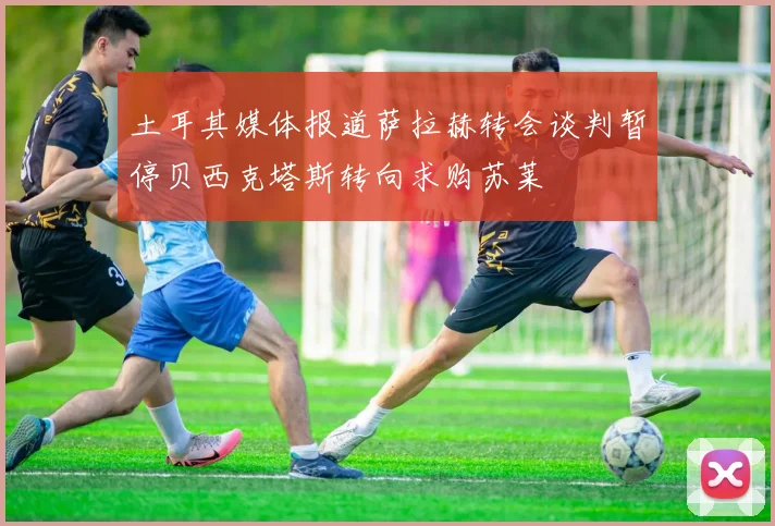 土耳其媒体报道萨拉赫转会谈判暂停贝西克塔斯转向求购苏莱