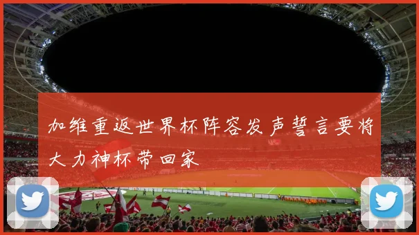 加维重返世界杯阵容发声誓言要将大力神杯带回家