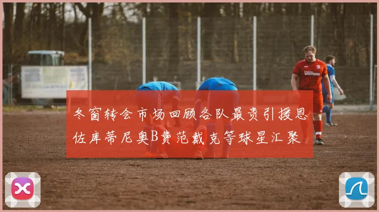 冬窗转会市场回顾各队最贵引援恩佐库蒂尼奥B费范戴克等球星汇聚