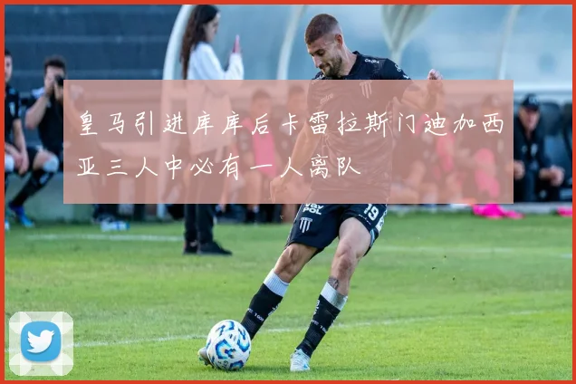 皇马引进库库后卡雷拉斯门迪加西亚三人中必有一人离队