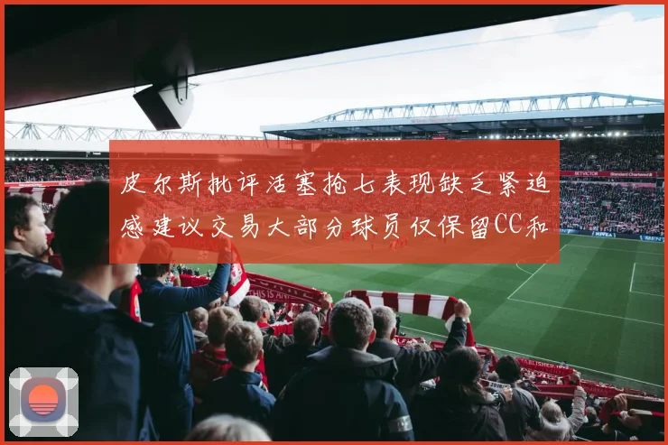 皮尔斯批评活塞抢七表现缺乏紧迫感建议交易大部分球员仅保留CC和詹金斯
