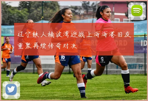 辽宁铁人楠波湾迎战上海海港旧友重聚再续传奇对决