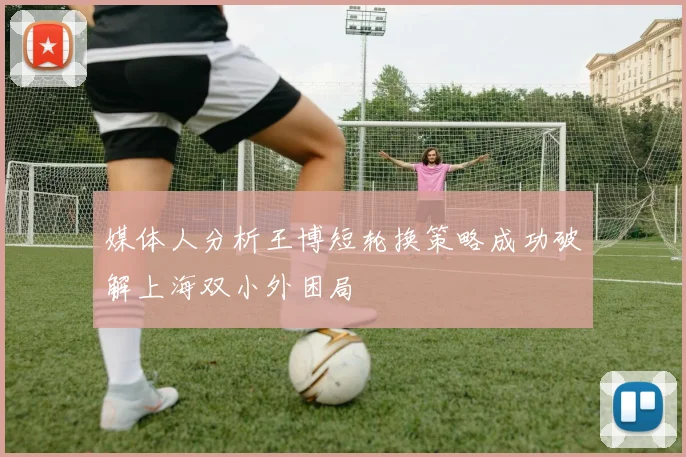 媒体人分析王博短轮换策略成功破解上海双小外困局