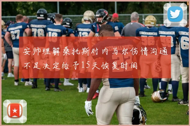 安帅理解桑托斯对内马尔伤情沟通不足决定给予15天恢复时间