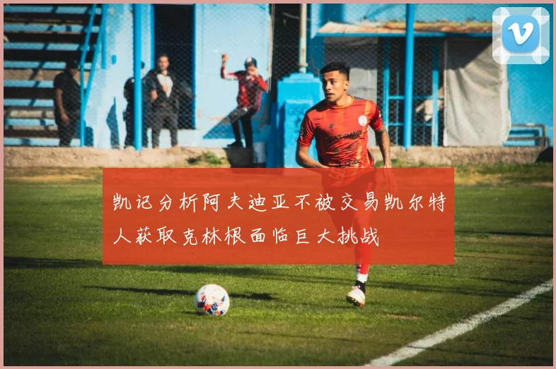 凯记分析阿夫迪亚不被交易凯尔特人获取克林根面临巨大挑战