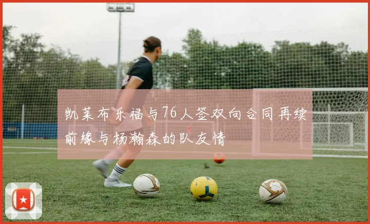 凯莱布乐福与76人签双向合同再续前缘与杨瀚森的队友情