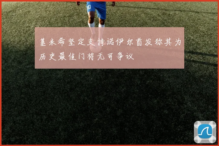 基米希坚定支持诺伊尔首发称其为历史最佳门将无可争议