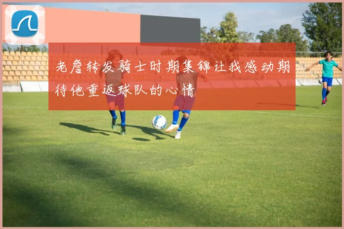 老詹转发骑士时期集锦让我感动期待他重返球队的心情