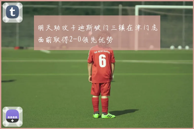 明天助攻卡迪斯破门三镇在津门虎面前取得2-0领先优势
