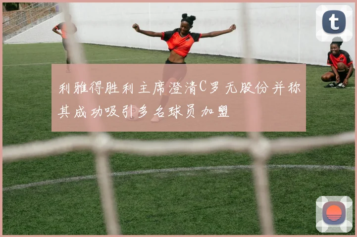 利雅得胜利主席澄清C罗无股份并称其成功吸引多名球员加盟