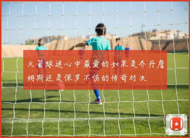 火箭球迷心中最爱的如果是乔丹詹姆斯还是保罗不伤的传奇对决