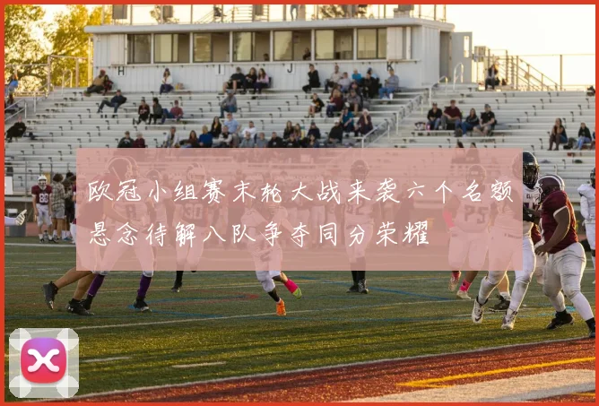 欧冠小组赛末轮大战来袭六个名额悬念待解八队争夺同分荣耀