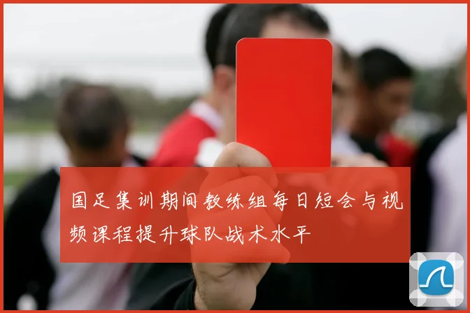 国足集训期间教练组每日短会与视频课程提升球队战术水平