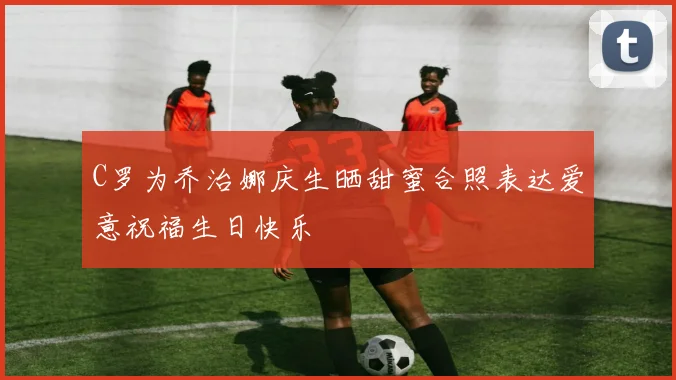 C罗为乔治娜庆生晒甜蜜合照表达爱意祝福生日快乐