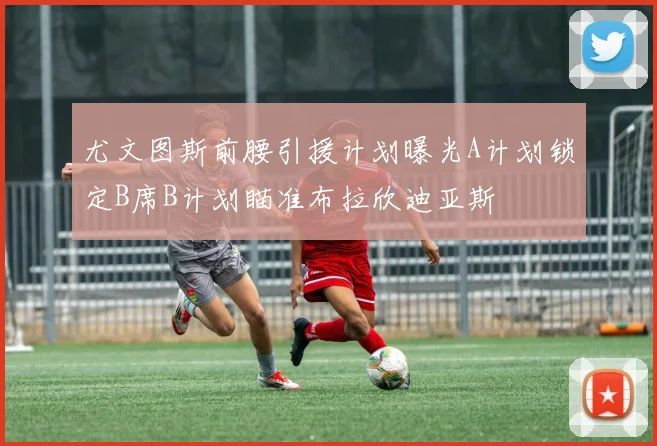 尤文图斯前腰引援计划曝光A计划锁定B席B计划瞄准布拉欣迪亚斯