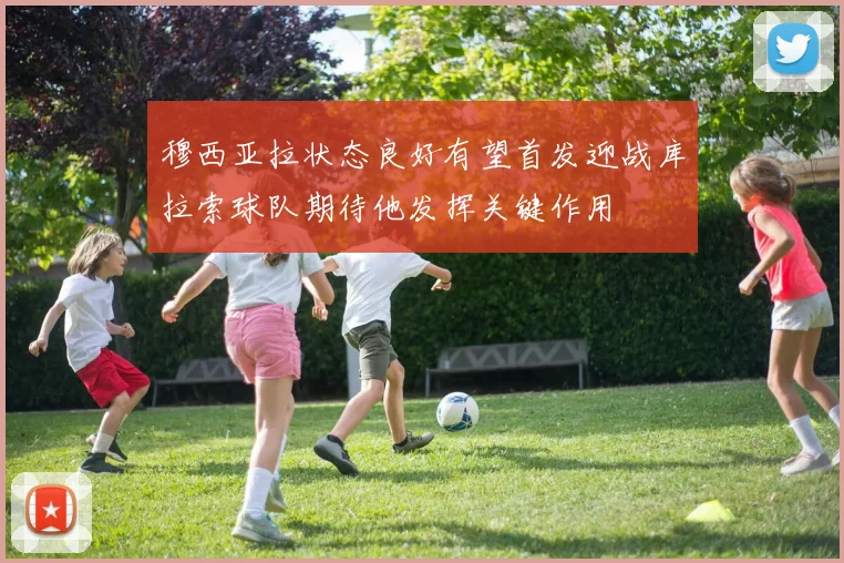 穆西亚拉状态良好有望首发迎战库拉索球队期待他发挥关键作用