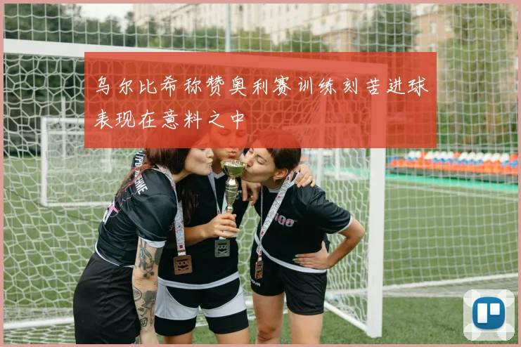 乌尔比希称赞奥利赛训练刻苦进球表现在意料之中
