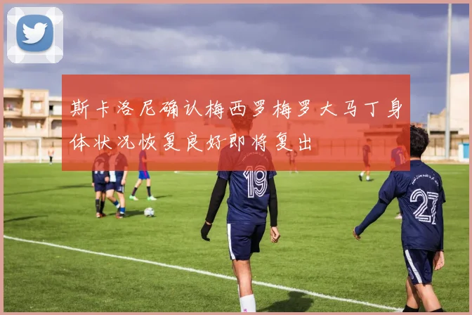斯卡洛尼确认梅西罗梅罗大马丁身体状况恢复良好即将复出