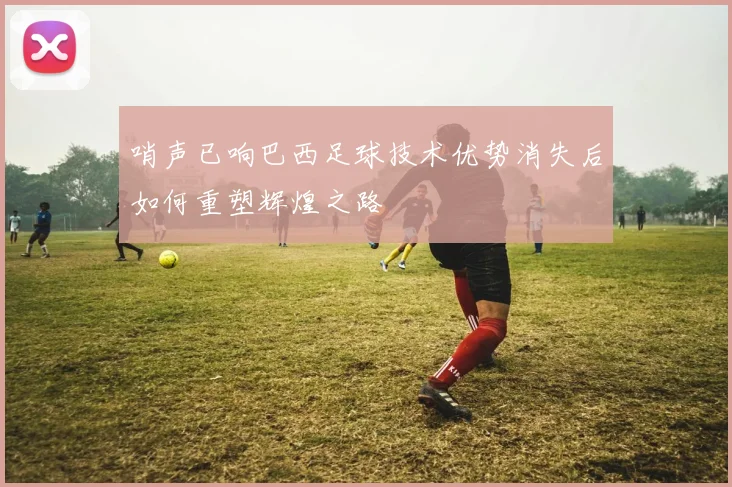 哨声已响巴西足球技术优势消失后如何重塑辉煌之路