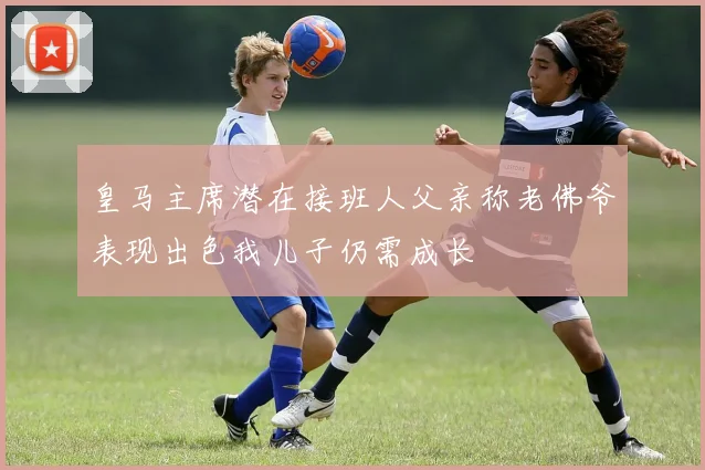 皇马主席潜在接班人父亲称老佛爷表现出色我儿子仍需成长