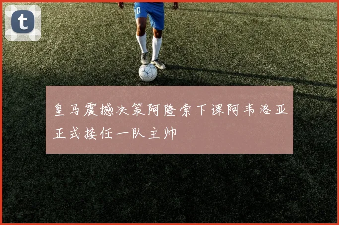 皇马震撼决策阿隆索下课阿韦洛亚正式接任一队主帅